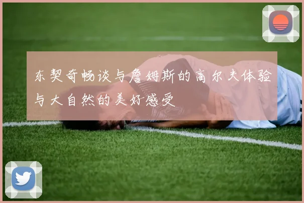 东契奇畅谈与詹姆斯的高尔夫体验与大自然的美好感受