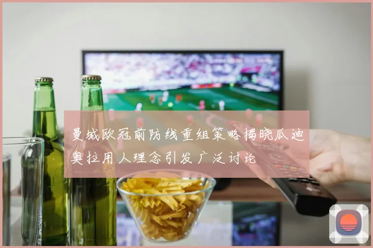 曼城欧冠前防线重组策略揭晓瓜迪奥拉用人理念引发广泛讨论