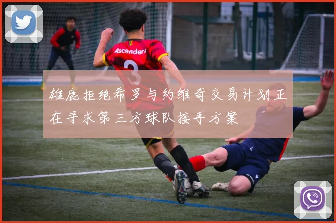雄鹿拒绝希罗与约维奇交易计划正在寻求第三方球队接手方案