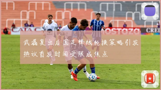 武磊复出后国足锋线轮换策略引发热议首发时间受限成焦点