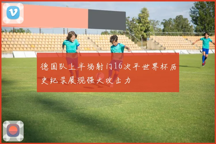 德国队上半场射门16次平世界杯历史纪录展现强大攻击力