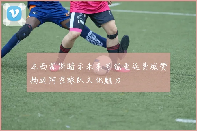 本西蒙斯暗示未来可能重返费城赞扬迈阿密球队文化魅力