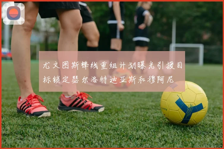 尤文图斯锋线重组计划曝光引援目标锁定瑟尔洛特迪亚斯和穆阿尼