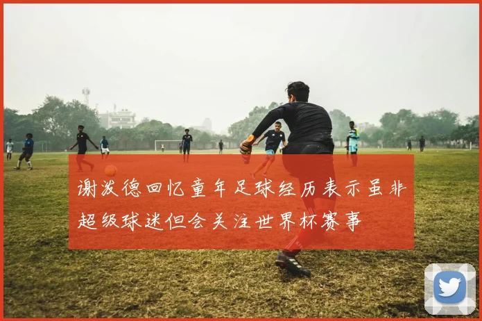 谢泼德回忆童年足球经历表示虽非超级球迷但会关注世界杯赛事